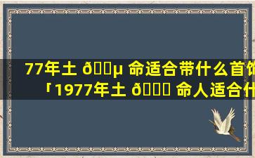 77年土 🌵 命适合带什么首饰「1977年土 💐 命人适合什么颜色」